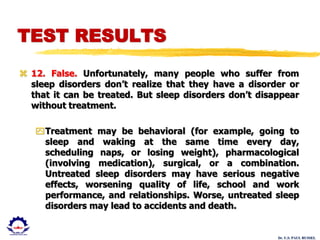 Dr. U.S. PAUL RUSSEL
 12. False. Unfortunately, many people who suffer from
sleep disorders don’t realize that they have a disorder or
that it can be treated. But sleep disorders don’t disappear
without treatment.
Treatment may be behavioral (for example, going to
sleep and waking at the same time every day,
scheduling naps, or losing weight), pharmacological
(involving medication), surgical, or a combination.
Untreated sleep disorders may have serious negative
effects, worsening quality of life, school and work
performance, and relationships. Worse, untreated sleep
disorders may lead to accidents and death.
TEST RESULTS
 
