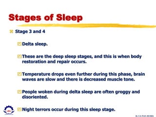 Dr. U.S. PAUL RUSSEL
Stages of Sleep
 Stage 3 and 4
Delta sleep.
These are the deep sleep stages, and this is when body
restoration and repair occurs.
Temperature drops even further during this phase, brain
waves are slow and there is decreased muscle tone.
People woken during delta sleep are often groggy and
disoriented.
Night terrors occur during this sleep stage.
 