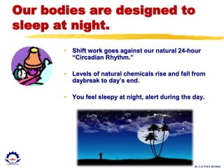 Dr. U.S. PAUL RUSSEL
Our bodies are designed to
sleep at night.
• Shift work goes against our natural 24-hour
“Circadian Rhythm.”
• Levels of natural chemicals rise and fall from
daybreak to day’s end.
• You feel sleepy at night, alert during the day.
 