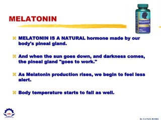 Dr. U.S. PAUL RUSSEL
MELATONIN
 MELATONIN IS A NATURAL hormone made by our
body's pineal gland.
 And when the sun goes down, and darkness comes,
the pineal gland "goes to work."
 As Melatonin production rises, we begin to feel less
alert.
 Body temperature starts to fall as well.
 