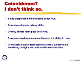 Dr. U.S. PAUL RUSSEL
Coincidence?
I don’t think so.
• Being sleepy behind the wheel is dangerous.
• Drowsiness impairs driving skills.
• Drowsy drivers make poor decisions.
• Drowsiness reduces response time and the ability to react.
• Drowsiness causes decreased awareness, tunnel vision,
wandering thoughts and shortened attention spans.
 