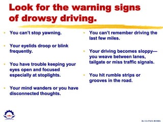 Dr. U.S. PAUL RUSSEL
Look for the warning signs
of drowsy driving.
• You can’t stop yawning.
• Your eyelids droop or blink
frequently.
• You have trouble keeping your
eyes open and focused
especially at stoplights.
• Your mind wanders or you have
disconnected thoughts.
• You can’t remember driving the
last few miles.
• Your driving becomes sloppy—
you weave between lanes,
tailgate or miss traffic signals.
• You hit rumble strips or
grooves in the road.
 