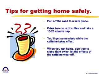 Dr. U.S. PAUL RUSSEL
Tips for getting home safely.
• Pull off the road to a safe place.
• Drink two cups of coffee and take a
15-20 minute nap.
• You’ll get some sleep while the
caffeine takes effect.
• When you get home, don’t go to
sleep right away; let the effects of
the caffeine wear off.
 