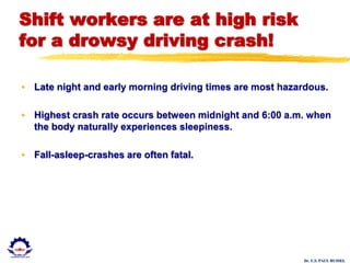 Dr. U.S. PAUL RUSSEL
Shift workers are at high risk
for a drowsy driving crash!
• Late night and early morning driving times are most hazardous.
• Highest crash rate occurs between midnight and 6:00 a.m. when
the body naturally experiences sleepiness.
• Fall-asleep-crashes are often fatal.
 