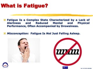 Dr. U.S. PAUL RUSSEL
What is Fatigue?
 Fatigue Is a Complex State Characterized by a Lack of
Alertness and Reduced Mental and Physical
Performance, Often Accompanied by Drowsiness.
 Misconception: Fatigue Is Not Just Falling Asleep.
 