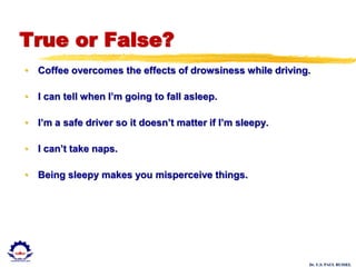 Dr. U.S. PAUL RUSSEL
True or False?
• Coffee overcomes the effects of drowsiness while driving.
• I can tell when I’m going to fall asleep.
• I’m a safe driver so it doesn’t matter if I’m sleepy.
• I can’t take naps.
• Being sleepy makes you misperceive things.
 
