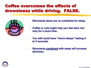 Dr. U.S. PAUL RUSSEL
Coffee overcomes the effects of
drowsiness while driving. FALSE.
• Stimulants alone are no substitute for sleep.
• Coffee or cola might help you feel alert, but
only for a short time.
• You still could have “micro sleeps” lasting 4
to 5 seconds.
• Stimulants combined with sleep will increase
alertness.
 