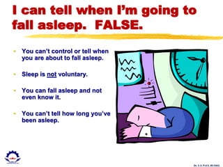 Dr. U.S. PAUL RUSSEL
I can tell when I’m going to
fall asleep. FALSE.
• You can’t control or tell when
you are about to fall asleep.
• Sleep is not voluntary.
• You can fall asleep and not
even know it.
• You can’t tell how long you’ve
been asleep.
 