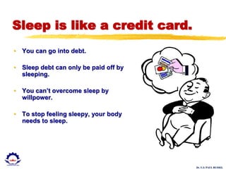 Dr. U.S. PAUL RUSSEL
Sleep is like a credit card.
• You can go into debt.
• Sleep debt can only be paid off by
sleeping.
• You can’t overcome sleep by
willpower.
• To stop feeling sleepy, your body
needs to sleep.
 