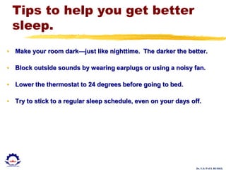 Dr. U.S. PAUL RUSSEL
Tips to help you get better
sleep.
• Make your room dark—just like nighttime. The darker the better.
• Block outside sounds by wearing earplugs or using a noisy fan.
• Lower the thermostat to 24 degrees before going to bed.
• Try to stick to a regular sleep schedule, even on your days off.
 