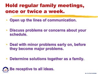 Dr. U.S. PAUL RUSSEL
Hold regular family meetings,
once or twice a week.
• Open up the lines of communication.
• Discuss problems or concerns about your
schedule.
• Deal with minor problems early on, before
they become major problems.
• Determine solutions together as a family.
• Be receptive to all ideas.
 