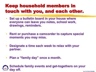 Dr. U.S. PAUL RUSSEL
Keep household members in
touch with you, and each other.
• Set up a bulletin board in your house where
everyone can leave you notes, school work,
drawings, reminders.
• Rent or purchase a camcorder to capture special
moments you may miss.
• Designate a time each week to relax with your
partner.
• Plan a “family day” once a month.
• Schedule family events and get-togethers on your
day off.
 