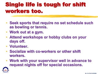 Dr. U.S. PAUL RUSSEL
Single life is tough for shift
workers too.
• Seek sports that require no set schedule such
as bowling or tennis.
• Work out at a gym.
• Attend workshops or hobby clubs on your
days off.
• Volunteer.
• Socialize with co-workers or other shift
workers.
• Work with your supervisor well in advance to
request nights off for special occasions.
 