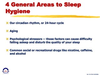 Dr. U.S. PAUL RUSSEL
4 General Areas to Sleep
Hygiene
 Our circadian rhythm, or 24-hour cycle
 Aging
 Psychological stressors -- those factors can cause difficulty
falling asleep and disturb the quality of your sleep
 Common social or recreational drugs like nicotine, caffeine,
and alcohol
 