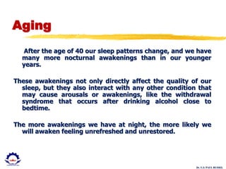 Dr. U.S. PAUL RUSSEL
Aging
After the age of 40 our sleep patterns change, and we have
many more nocturnal awakenings than in our younger
years.
These awakenings not only directly affect the quality of our
sleep, but they also interact with any other condition that
may cause arousals or awakenings, like the withdrawal
syndrome that occurs after drinking alcohol close to
bedtime.
The more awakenings we have at night, the more likely we
will awaken feeling unrefreshed and unrestored.
 