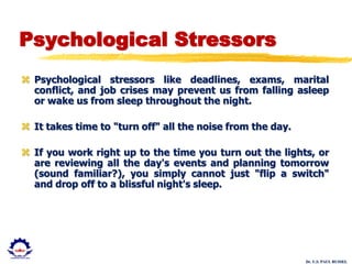 Dr. U.S. PAUL RUSSEL
Psychological Stressors
 Psychological stressors like deadlines, exams, marital
conflict, and job crises may prevent us from falling asleep
or wake us from sleep throughout the night.
 It takes time to "turn off" all the noise from the day.
 If you work right up to the time you turn out the lights, or
are reviewing all the day's events and planning tomorrow
(sound familiar?), you simply cannot just "flip a switch"
and drop off to a blissful night's sleep.
 