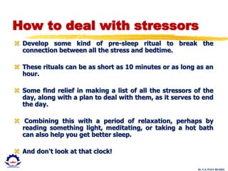 Dr. U.S. PAUL RUSSEL
How to deal with stressors
 Develop some kind of pre-sleep ritual to break the
connection between all the stress and bedtime.
 These rituals can be as short as 10 minutes or as long as an
hour.
 Some find relief in making a list of all the stressors of the
day, along with a plan to deal with them, as it serves to end
the day.
 Combining this with a period of relaxation, perhaps by
reading something light, meditating, or taking a hot bath
can also help you get better sleep.
 And don't look at that clock!
 