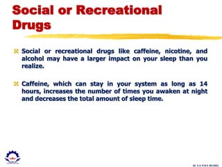 Dr. U.S. PAUL RUSSEL
Social or Recreational
Drugs
 Social or recreational drugs like caffeine, nicotine, and
alcohol may have a larger impact on your sleep than you
realize.
 Caffeine, which can stay in your system as long as 14
hours, increases the number of times you awaken at night
and decreases the total amount of sleep time.
 