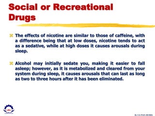 Dr. U.S. PAUL RUSSEL
Social or Recreational
Drugs
 The effects of nicotine are similar to those of caffeine, with
a difference being that at low doses, nicotine tends to act
as a sedative, while at high doses it causes arousals during
sleep.
 Alcohol may initially sedate you, making it easier to fall
asleep; however, as it is metabolized and cleared from your
system during sleep, it causes arousals that can last as long
as two to three hours after it has been eliminated.
 