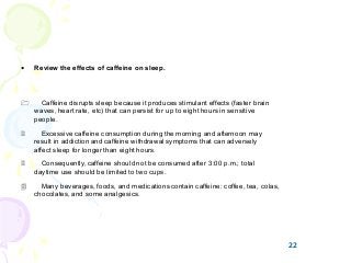 22
• Review the effects of caffeine on sleep.
1 Caffeine disrupts sleep because it produces stimulant effects (faster brain
waves, heart rate, etc) that can persist for up to eight hours in sensitive
people.
2 Excessive caffeine consumption during the morning and afternoon may
result in addiction and caffeine withdrawal symptoms that can adversely
affect sleep for longer than eight hours.
3 Consequently, caffeine should not be consumed after 3:00 p.m.; total
daytime use should be limited to two cups.
4 Many beverages, foods, and medications contain caffeine: coffee, tea, colas,
chocolates, and some analgesics.
22
 