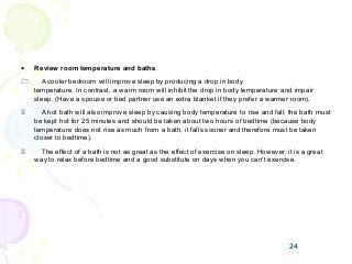 24
• Review room temperature and baths.
1 A cooler bedroom will improve sleep by producing a drop in body
temperature. In contrast, a warm room will inhibit the drop in body temperature and impair
sleep. (Have a spouse or bed partner use an extra blanket if they prefer a warmer room).
2 A hot bath will also improve sleep by causing body temperature to rise and fall; the bath must
be kept hot for 25 minutes and should be taken about two hours of bedtime (because body
temperature does not rise as much from a bath, it falls sooner and therefore must be taken
closer to bedtime).
3 The effect of a bath is not as great as the effect of exercise on sleep. However, it is a great
way to relax before bedtime and a good substitute on days when you can't exercise.
24
 