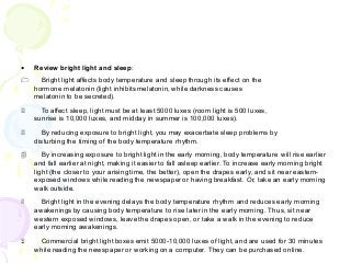 • Review bright light and sleep:
1 Bright light affects body temperature and sleep through its effect on the
hormone melatonin (light inhibits melatonin, while darkness causes
melatonin to be secreted).
2 To affect sleep, light must be at least 5000 luxes (room light is 500 luxes,
sunrise is 10,000 luxes, and midday in summer is 100,000 luxes).
3 By reducing exposure to bright light, you may exacerbate sleep problems by
disturbing the timing of the body temperature rhythm.
4 By increasing exposure to bright light in the early morning, body temperature will rise earlier
and fall earlier at night, making it easier to fall asleep earlier. To increase early morning bright
light (the closer to your arising time, the better), open the drapes early, and sit near eastern-
exposed windows while reading the newspaper or having breakfast. Or, take an early morning
walk outside.
5 Bright light in the evening delays the body temperature rhythm and reduces early morning
awakenings by causing body temperature to rise later in the early morning. Thus, sit near
western exposed windows, leave the drapes open, or take a walk in the evening to reduce
early morning awakenings.
6 Commercial bright light boxes emit 5000-10,000 luxes of light, and are used for 30 minutes
while reading the newspaper or working on a computer. They can be purchased online.
 