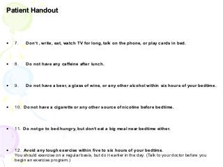Patient Handout
• 7. Don’t , write, eat, watch TV for long, talk on the phone, or play cards in bed.
• 8. Do not have any caffeine after lunch.
• 9. Do not have a beer, a glass of wine, or any other alcohol within six hours of your bedtime.
• 10. Do not have a cigarette or any other source of nicotine before bedtime.
• 11. Do not go to bed hungry, but don’t eat a big meal near bedtime either.
• 12. Avoid any tough exercise within five to six hours of your bedtime.
You should exercise on a regular basis, but do it earlier in the day. (Talk to your doctor before you
begin an exercise program.)
 