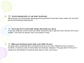 • 13. Avoid sleeping pills, or use them cautiously.
Most doctors do not prescribe sleeping pills for periods of more than three weeks. Do not drink
alcohol while taking sleeping pills.
• 14. Try to get rid of or deal with things that make you worry.
If you are unable to do this, then find a time during the day to get all of your worries out of your
system. Your bed is a place to rest, not a place to worry.
• 15. Make your bedroom quiet, dark, and a little bit cool.
An easy way to remember this: it should remind you of a cave. While this may not sound
romantic, it seems to work for bats. Bats are champion sleepers. They get about 16 hours of
sleep each day. Maybe it’s because they sleep in dark, cool caves.
 