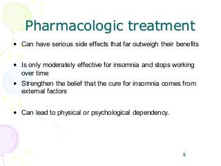 5
Pharmacologic treatment
• Can have serious side effects that far outweigh their benefits
• Is only moderately effective for insomnia and stops working
over time
• Strengthen the belief that the cure for insomnia comes from
external factors
• Can lead to physical or psychological dependency.
5
 