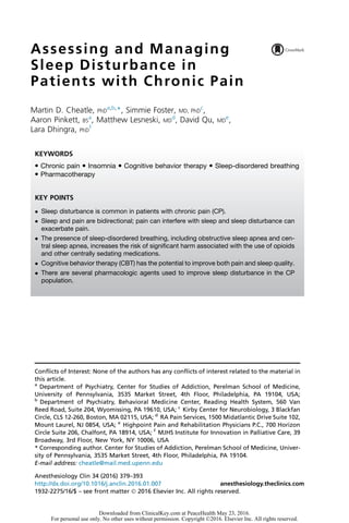 Assessing and Managing
Sleep Disturbance in
Patients with Chronic Pain
Martin D. Cheatle, PhD
a,b,
*, Simmie Foster, MD, PhD
c
,
Aaron Pinkett, BS
a
, Matthew Lesneski, MD
d
, David Qu, MD
e
,
Lara Dhingra, PhD
f
Conflicts of Interest: None of the authors has any conflicts of interest related to the material in
this article.
a
Department of Psychiatry, Center for Studies of Addiction, Perelman School of Medicine,
University of Pennsylvania, 3535 Market Street, 4th Floor, Philadelphia, PA 19104, USA;
b
Department of Psychiatry, Behavioral Medicine Center, Reading Health System, 560 Van
Reed Road, Suite 204, Wyomissing, PA 19610, USA; c
Kirby Center for Neurobiology, 3 Blackfan
Circle, CLS 12-260, Boston, MA 02115, USA; d
RA Pain Services, 1500 Midatlantic Drive Suite 102,
Mount Laurel, NJ 0854, USA; e
Highpoint Pain and Rehabilitation Physicians P.C., 700 Horizon
Circle Suite 206, Chalfont, PA 18914, USA; f
MJHS Institute for Innovation in Palliative Care, 39
Broadway, 3rd Floor, New York, NY 10006, USA
* Corresponding author. Center for Studies of Addiction, Perelman School of Medicine, Univer-
sity of Pennsylvania, 3535 Market Street, 4th Floor, Philadelphia, PA 19104.
E-mail address: cheatle@mail.med.upenn.edu
KEYWORDS
 Chronic pain  Insomnia  Cognitive behavior therapy  Sleep-disordered breathing
 Pharmacotherapy
KEY POINTS
 Sleep disturbance is common in patients with chronic pain (CP).
 Sleep and pain are bidirectional; pain can interfere with sleep and sleep disturbance can
exacerbate pain.
 The presence of sleep-disordered breathing, including obstructive sleep apnea and cen-
tral sleep apnea, increases the risk of significant harm associated with the use of opioids
and other centrally sedating medications.
 Cognitive behavior therapy (CBT) has the potential to improve both pain and sleep quality.
 There are several pharmacologic agents used to improve sleep disturbance in the CP
population.
Anesthesiology Clin 34 (2016) 379–393
http://dx.doi.org/10.1016/j.anclin.2016.01.007 anesthesiology.theclinics.com
1932-2275/16/$ – see front matter Ó 2016 Elsevier Inc. All rights reserved.
Downloaded from ClinicalKey.com at PeaceHealth May 23, 2016.
For personal use only. No other uses without permission. Copyright ©2016. Elsevier Inc. All rights reserved.
 