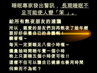 睡眠專家發出警訊，  長期睡眠不足可能使人變「笨 」。   給所有熬夜朋友的建議  所以，親愛的朋友們別再熬夜了趁年輕要好好保養自已的身體啊！  聽著喔 ~ 每天一定要睡足八個小時喔 ~ 儘量抽時間睡午覺一個小時  晚上只要睡五個小時便可啦 !! 這樣不但可以讓自已健康也善用時間  何樂而不為呢 ?  