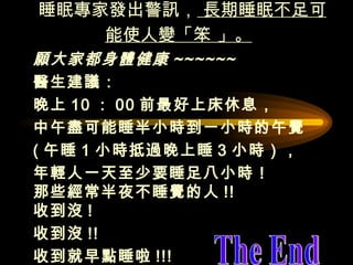 睡眠專家發出警訊，  長期睡眠不足可能使人變「笨 」。   願大家都身體健康 ~~~~~~   醫生建議： 晚上 10 ： 00 前最好上床休息， 中午盡可能睡半小時到一小時的午覺  ( 午睡 1 小時抵過晚上睡 3 小時）， 年輕人一天至少要睡足八小時！  那些經常半夜不睡覺的人 !!  收到沒 !  收到沒 !! 收到就早點睡啦 !!!   The End 