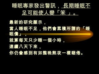 睡眠專家發出警訊，  長期睡眠不足可能使人變「笨 」。   最新的研究顯示， 當人睡眠不足，他們會累積所謂的「睡眠債」，  就算每天只少睡一個小時， 連續八天下來， 你仍會感到有如整晚熬夜一樣睏倦。  