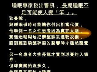 睡眠專家發出警訊，  長期睡眠不足可能使人變「笨 」。   狄曼說， 與睡眠爭時可能讓你付出相當代價， 他舉例一名女性患者因為實在太睏， 竟迷迷糊糊地把髒盤誤丟進乾衣機， 直到聽到碗盤碎裂的聲響時才猛然醒覺。 另一名患者大排長龍才買到球賽的入場券，  但球賽開始沒多久， 他就累在座位上睡著， 直到球賽結束才醒過來。  