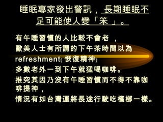 睡眠專家發出警訊，  長期睡眠不足可能使人變「笨 」。   有午睡習慣的人比較不會老 ， 歐美人士有所謂的下午茶時間以為  refreshment﹝ 恢復精神﹞ 多數老外一到下午就猛喝咖啡。 推究其因乃沒有午睡習慣而不得不靠咖啡提神，  情況有如台灣運將長途行駛吃檳榔一樣。  