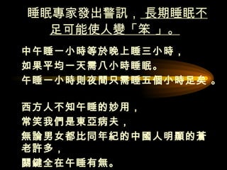 睡眠專家發出警訊，  長期睡眠不足可能使人變「笨 」。   中午睡一小時等於晚上睡三小時， 如果平均一天需八小時睡眠。  午睡一小時則夜間只需睡五個小時足矣 。  西方人不知午睡的妙用， 常笑我們是東亞病夫，  無論男女都比同年紀的中國人明顯的蒼老許多， 關鍵全在午睡有無。  