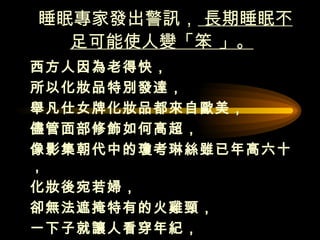睡眠專家發出警訊，  長期睡眠不足可能使人變「笨 」。   西方人因為老得快， 所以化妝品特別發達， 舉凡仕女牌化妝品都來自歐美，  儘管面部修飾如何高超， 像影集朝代中的瓊考琳絲雖已年高六十，  化妝後宛若婦， 卻無法遮掩特有的火雞頸， 一下子就讓人看穿年紀，  皮膚出現皺紋及鬢髮變白都是老化的表徵。  