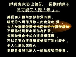 睡眠專家發出警訊，  長期睡眠不足可能使人變「笨 」。   據信和人體內疲勞物質有關，  睡眠的作用即是除去此疲勞物 質 ， 大凡從事重勞動者比同齡的白領階級無不顯得特別蒼老可作為佐證，  疲勞物質會造成血液循環障礙 ， 所以只要血液循環順暢就可對付衰老，  老人生病臥床過久， 探視者會發現病人一頭烏髮頓時變白，  