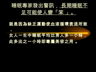 睡眠專家發出警訊，  長期睡眠不足可能使人變「笨 」。   就是因為缺乏運動使血液循環衰退所致，  女人一生中睡眠平均比男人多一小時， 此多出之一小時即專屬美容之用 。  