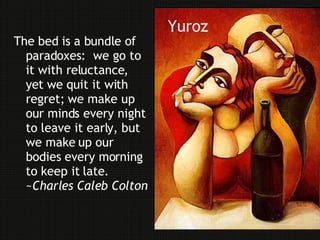 Yuroz The bed is a bundle of paradoxes :   we go to it with reluctance, yet we quit it with regret; we make up our minds every night to leave it early, but we make up our bodies every morning to keep it late .   ~ Charles Caleb Colton 