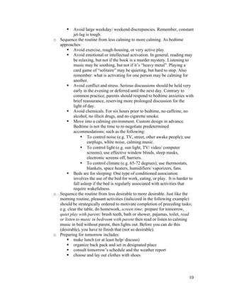 10
§ Avoid large weekday/ weekend discrepancies. Remember, constant
jet-lag is tough.
o Sequence the routine from less calming to more calming. As bedtime
approaches:
§ Avoid exercise, rough-housing, or very active play.
§ Avoid emotional or intellectual activation. In general, reading may
be relaxing, but not if the book is a murder mystery. Listening to
music may be soothing, but not if it’s “heavy metal”. Playing a
card game of “solitaire” may be quieting, but hard to stop. Also
remember: what is activating for one person may be calming for
another.
§ Avoid conflict and stress. Serious discussions should be held very
early in the evening or deferred until the next day. Contrary to
common practice, parents should respond to bedtime anxieties with
brief reassurance, reserving more prolonged discussion for the
light of day.
§ Avoid chemicals. For six hours prior to bedtime, no caffeine, no
alcohol, no illicit drugs, and no cigarette smoke.
§ Move into a calming environment. Custom design in advance.
Bedtime is not the time to re-negotiate predetermined
accommodations; such as the following:
• To control noise (e.g. TV, street, other awake people); use
earplugs, white noise, calming music.
• To control light (e.g. sun light, TV/ video/ computer
screens); use effective window blinds, sleep masks,
electronic screens off, barriers.
• To control climate (e.g. 65-72 degrees); use thermostats,
blankets, space heaters, humidifiers/ vaporizers, fans.
§ Beds are for sleeping: One type of conditioned association
involves the use of the bed for work, eating, or play. It is harder to
fall asleep if the bed is regularly associated with activities that
require wakefulness.
o Sequence the routine from less desirable to more desirable. Just like the
morning routine, pleasant activities (italicized in the following example)
should be strategically ordered to motivate completion of preceding tasks;
e.g. clear the table, do homework, screen time; prepare for tomorrow,
quiet play with parent; brush teeth, bath or shower, pajamas, toilet, read
or listen to music in bedroom with parent then read or listen to calming
music in bed without parent, then lights out. Before you can do this
(desirable), you have to finish that (not so desirable).
o Preparing for tomorrow includes:
§ make lunch (or at least help/ discuss)
§ organize back pack and set in designated place
§ consult tomorrow’s schedule and the weather report
§ choose and lay out clothes with shoes
 