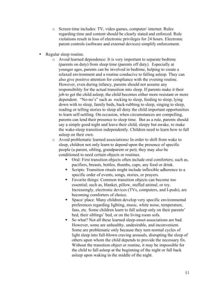 11
o Screen time includes: TV, video games, computer/ internet. Rules
regarding time and content should be clearly stated and enforced. Rule
violations result in loss of electronic privileges for 24 hours. Electronic
parent controls (software and external devices) simplify enforcement.
• Regular sleep routine.
o Avoid learned dependence: It is very important to separate bedtime
(parents on duty) from sleep time (parents off duty). Especially at
younger ages, parents can be involved in bedtime, helping to create a
relaxed environment and a routine conducive to falling asleep. They can
also give positive attention for compliance with the evening routine.
However, even during infancy, parents should not assume any
responsibility for the actual transition into sleep. If parents make it their
job to get the child asleep, the child becomes either more resistant or more
dependent. “No-no’s” such as rocking to sleep, feeding to sleep, lying
down with to sleep, family beds, back-rubbing to sleep, singing to sleep,
reading or telling stories to sleep all deny the child important opportunities
to learn self-settling. On occasion, when circumstances are compelling,
parents can lend their presence to sleep time. But as a rule, parents should
say a simple good night and leave their child, sleepy but awake, to make
the wake-sleep transition independently. Children need to learn how to fall
asleep on their own.
o Avoid problematic learned associations: In order to shift from wake to
sleep, children not only learn to depend upon the presence of specific
people (a parent, sibling, grandparent or pet); they may also be
conditioned to need certain objects or routines.
§ Oral: First transition objects often include oral comforters; such as,
pacifiers, breasts, bottles, thumbs, cups; any food or drink.
§ Scripts: Transition rituals might include inflexible adherence to a
specific order of events, songs, stories, or prayers.
§ Favorite things: Common transition objects can become too
essential; such as, blanket, pillow, stuffed animal, or toy.
Increasingly, electronic devices (TVs, computers, and I-pods), are
becoming comforters of choice.
§ Space/ place: Many children develop very specific environmental
preferences regarding lighting, music, white noise, temperature,
fans, etc. Some children learn to fall asleep only on their parents’
bed, their siblings’ bed, or on the living room sofa.
§ So what? Not all these learned sleep-onset associations are bad.
However, some are unhealthy, undesirable, and inconvenient.
Some are problematic only because they turn normal cycles of
light sleep into full-blown craving arousals, disrupting the sleep of
others upon whom the child depends to provide the necessary fix.
Without the transition object or routine, it may be impossible for
the child to fall asleep at the beginning of the night or fall back
asleep upon waking in the middle of the night.
 