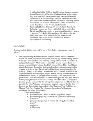 12
§ Avoiding bad habits: Children should be given the opportunity to
learn addiction-free self-settling. Understandably, loving parents
may have some difficulty separating their own needs from their
child’s needs. At the earliest ages, children should fall asleep in
their own beds without their parents and without unhealthy learned
associations. For example, infants should not be rocked or fed to
sleep; they should be put down sleepy but awake.
§ Breaking bad habits: Although it’s easier to break these habits
before they become too firmly established, it is never too late.
Parents should decide whether to wean gradually or simply remove
“cold-turkey”. Like breaking any habit, this takes persistence.
Motivation comes from remembering the importance of
eliminating objects and routines that interfere with the
development of self-calming.
Sleep strategies
Realistic goal #1: Getting your child to sleep? Not! Rather, “Learn to get yourself
asleep.”
• Teach self-calming: For some children, daytime stresses make it hard to fall
asleep. For others, insomnia actually stems from anxiety about not being able to
fall asleep. Many children have difficulty turning off their minds and bodies; “I
just can’t fall asleep!” Whatever the source of the trouble, parents should not
assume responsibility for solving the child’s sleep problem. There should be no
extended stories on demand, no food or drink, and no overindulgence regarding
reported anxieties or fears. Parents and children should not ruminate about the
problem. “Just try to fall asleep,” is not helpful advice. Instead, the child should
be prepared to use self-calming techniques. During the day, he or she should be
introduced to a “menu” of age-appropriate strategies. After some instruction,
practice and a trial, they can choose to continue strategies that work best. Specific
techniques might work well for some children, but not for others. At the earliest
possible age, the responsibility for solving the sleep problem should shift from the
parent to the child. Whatever techniques are taught, it is crucial that the child
learns to use the technique independently. See “Teaching Your Child How to
Manage Their Own Anxiety” for a thorough discussion of self-calming
techniques; including the following:
o Cognitive techniques
§ positive self-talk, power of positive suggestion, “magic”
§ positive imagery: “my favorite place”, pleasant or interesting
distractions
§ paradoxical suggestion: “I will not fall asleep, I will not fall
asleep.”
§ meditation
§ self-hypnosis
 