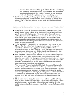 14
o “Later and later and later and later equals earlier”: With this radical (rarely
used) approach, parents keep the child awake, later and later and later and
later; pushing the bedtime back every 1-2 nights, all the way around the
clock, until the actual sleep time matches the desired sleep time.
• For “relapse” secondary to illness, trips or other disruptions: Parents should
quickly reclaim ground previously gained; that is, reestablish the desired sleep
routine ASAP. If necessary, they may have to repeat behavioral strategies that
worked before.
Realistic goal #2: Staying asleep? Not! Rather, “Learn to get yourself back to sleep.”
• Normal night waking: As children cycle through the different phases of sleep, a
certain amount of night waking, partial or complete, is perfectly normal. Some
people are especially light sleepers. Others wake-up for all sorts of reasons.
Although parents can not order their child to stay asleep, they can expect their
child to settle him or herself back to sleep when they do wake up. Of course,
parents should help their children through major distress but children need to
learn to help themselves through minor illness and discomfort. That expectation
should be clearly communicated.
• “Don’t wake us up”: If children are led to believe that it is ok to wake up their
Mom or Dad, they will not have the opportunity to learn self-settling, their
dependence will be reinforced by parental attention, and they will not be
compelled to consider the needs of others. (Parents have needs too.) Once again,
although parents can not order their child to sleep through the night, they can -
and should - request uninterrupted sleep for themselves.
• First things first: Before a child can self-settle back to sleep (after waking in the
middle of the night), her or she must be able to self-settle into sleep (at the
beginning of the night). Therefore, parents should fix the front end of the evening
first, using one of the sleep initiation strategies described above. Once a child has
learned to fall asleep on his or her own, night-waking problems become much
more manageable, sometimes even disappearing.
• Wait to respond: If parents hear their child wake in the middle of the night, they
should not rush right in. Sometimes the child is only half awake. Given a few
minutes, some night-wakers will fall back asleep entirely on their own. Even if he
or she needs some parental reassurance or assistance, deliberate delay sends a
clear message: in the middle of the night, do not expect us to instantly materialize.
After pausing, if parents have to respond, they should do so briefly and with
minimal interaction, resorting to the graduated extinction strategy described
above.
• Sleep restriction: Sometimes, less is more. Some children pay off their “sleep
debt” too early and wake in the wee hours. Parents can increase the child’s sleep
debt by limiting day naps, delaying night bedtimes, and/or waking the child
earlier in the morning. These maneuvers might lead to a more solid block of night
sleep.
 
