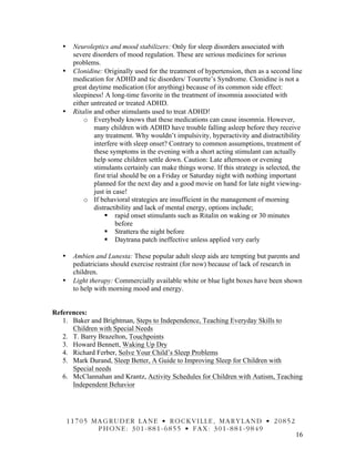 16
• Neuroleptics and mood stabilizers: Only for sleep disorders associated with
severe disorders of mood regulation. These are serious medicines for serious
problems.
• Clonidine: Originally used for the treatment of hypertension, then as a second line
medication for ADHD and tic disorders/ Tourette’s Syndrome. Clonidine is not a
great daytime medication (for anything) because of its common side effect:
sleepiness! A long-time favorite in the treatment of insomnia associated with
either untreated or treated ADHD.
• Ritalin and other stimulants used to treat ADHD!
o Everybody knows that these medications can cause insomnia. However,
many children with ADHD have trouble falling asleep before they receive
any treatment. Why wouldn’t impulsivity, hyperactivity and distractibility
interfere with sleep onset? Contrary to common assumptions, treatment of
these symptoms in the evening with a short acting stimulant can actually
help some children settle down. Caution: Late afternoon or evening
stimulants certainly can make things worse. If this strategy is selected, the
first trial should be on a Friday or Saturday night with nothing important
planned for the next day and a good movie on hand for late night viewing-
just in case!
o If behavioral strategies are insufficient in the management of morning
distractibility and lack of mental energy, options include;
§ rapid onset stimulants such as Ritalin on waking or 30 minutes
before
§ Strattera the night before
§ Daytrana patch ineffective unless applied very early
• Ambien and Lunesta: These popular adult sleep aids are tempting but parents and
pediatricians should exercise restraint (for now) because of lack of research in
children.
• Light therapy: Commercially available white or blue light boxes have been shown
to help with morning mood and energy.
References:
1. Baker and Brightman, Steps to Independence, Teaching Everyday Skills to
Children with Special Needs
2. T. Barry Brazelton, Touchpoints
3. Howard Bennett, Waking Up Dry
4. Richard Ferber, Solve Your Child’s Sleep Problems
5. Mark Durand, Sleep Better, A Guide to Improving Sleep for Children with
Special needs
6. McClannahan and Krantz, Activity Schedules for Children with Autism, Teaching
Independent Behavior
11705 MAGRUDER LANE • ROCKVILLE, MARYLAND • 20852
PHONE: 301-881-6855 • FAX: 301-881-9849
 