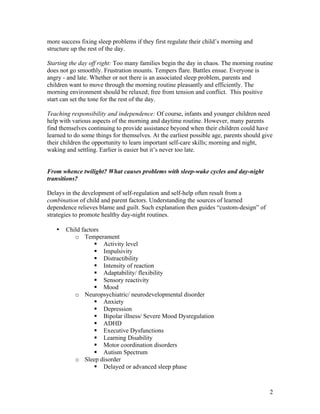 2
more success fixing sleep problems if they first regulate their child’s morning and
structure up the rest of the day.
Starting the day off right: Too many families begin the day in chaos. The morning routine
does not go smoothly. Frustration mounts. Tempers flare. Battles ensue. Everyone is
angry - and late. Whether or not there is an associated sleep problem, parents and
children want to move through the morning routine pleasantly and efficiently. The
morning environment should be relaxed; free from tension and conflict. This positive
start can set the tone for the rest of the day.
Teaching responsibility and independence: Of course, infants and younger children need
help with various aspects of the morning and daytime routine. However, many parents
find themselves continuing to provide assistance beyond when their children could have
learned to do some things for themselves. At the earliest possible age, parents should give
their children the opportunity to learn important self-care skills; morning and night,
waking and settling. Earlier is easier but it’s never too late.
From whence twilight? What causes problems with sleep-wake cycles and day-night
transitions?
Delays in the development of self-regulation and self-help often result from a
combination of child and parent factors. Understanding the sources of learned
dependence relieves blame and guilt. Such explanation then guides “custom-design” of
strategies to promote healthy day-night routines.
• Child factors
o Temperament
§ Activity level
§ Impulsivity
§ Distractibility
§ Intensity of reaction
§ Adaptability/ flexibility
§ Sensory reactivity
§ Mood
o Neuropsychiatric/ neurodevelopmental disorder
§ Anxiety
§ Depression
§ Bipolar illness/ Severe Mood Dysregulation
§ ADHD
§ Executive Dysfunctions
§ Learning Disability
§ Motor coordination disorders
§ Autism Spectrum
o Sleep disorder
§ Delayed or advanced sleep phase
 