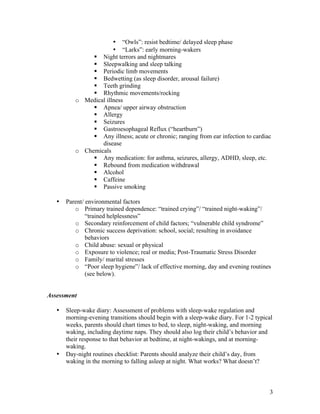 3
• “Owls”: resist bedtime/ delayed sleep phase
• “Larks”: early morning-wakers
§ Night terrors and nightmares
§ Sleepwalking and sleep talking
§ Periodic limb movements
§ Bedwetting (as sleep disorder, arousal failure)
§ Teeth grinding
§ Rhythmic movements/rocking
o Medical illness
§ Apnea/ upper airway obstruction
§ Allergy
§ Seizures
§ Gastroesophageal Reflux (“heartburn”)
§ Any illness; acute or chronic; ranging from ear infection to cardiac
disease
o Chemicals
§ Any medication: for asthma, seizures, allergy, ADHD, sleep, etc.
§ Rebound from medication withdrawal
§ Alcohol
§ Caffeine
§ Passive smoking
• Parent/ environmental factors
o Primary trained dependence: “trained crying”/ “trained night-waking”/
“trained helplessness”
o Secondary reinforcement of child factors; “vulnerable child syndrome”
o Chronic success deprivation: school, social; resulting in avoidance
behaviors
o Child abuse: sexual or physical
o Exposure to violence; real or media; Post-Traumatic Stress Disorder
o Family/ marital stresses
o “Poor sleep hygiene”/ lack of effective morning, day and evening routines
(see below).
Assessment
• Sleep-wake diary: Assessment of problems with sleep-wake regulation and
morning-evening transitions should begin with a sleep-wake diary. For 1-2 typical
weeks, parents should chart times to bed, to sleep, night-waking, and morning
waking, including daytime naps. They should also log their child’s behavior and
their response to that behavior at bedtime, at night-wakings, and at morning-
waking.
• Day-night routines checklist: Parents should analyze their child’s day, from
waking in the morning to falling asleep at night. What works? What doesn’t?
 