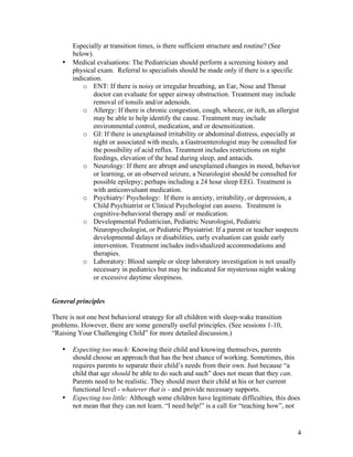 4
Especially at transition times, is there sufficient structure and routine? (See
below).
• Medical evaluations: The Pediatrician should perform a screening history and
physical exam. Referral to specialists should be made only if there is a specific
indication.
o ENT: If there is noisy or irregular breathing, an Ear, Nose and Throat
doctor can evaluate for upper airway obstruction. Treatment may include
removal of tonsils and/or adenoids.
o Allergy: If there is chronic congestion, cough, wheeze, or itch, an allergist
may be able to help identify the cause. Treatment may include
environmental control, medication, and or desensitization.
o GI: If there is unexplained irritability or abdominal distress, especially at
night or associated with meals, a Gastroenterologist may be consulted for
the possibility of acid reflux. Treatment includes restrictions on night
feedings, elevation of the head during sleep, and antacids.
o Neurology: If there are abrupt and unexplained changes in mood, behavior
or learning, or an observed seizure, a Neurologist should be consulted for
possible epilepsy; perhaps including a 24 hour sleep EEG. Treatment is
with anticonvulsant medication.
o Psychiatry/ Psychology: If there is anxiety, irritability, or depression, a
Child Psychiatrist or Clinical Psychologist can assess. Treatment is
cognitive-behavioral therapy and/ or medication.
o Developmental Pediatrician, Pediatric Neurologist, Pediatric
Neuropsychologist, or Pediatric Physiatrist: If a parent or teacher suspects
developmental delays or disabilities, early evaluation can guide early
intervention. Treatment includes individualized accommodations and
therapies.
o Laboratory: Blood sample or sleep laboratory investigation is not usually
necessary in pediatrics but may be indicated for mysterious night waking
or excessive daytime sleepiness.
General principles
There is not one best behavioral strategy for all children with sleep-wake transition
problems. However, there are some generally useful principles. (See sessions 1-10,
“Raising Your Challenging Child” for more detailed discussion.)
• Expecting too much: Knowing their child and knowing themselves, parents
should choose an approach that has the best chance of working. Sometimes, this
requires parents to separate their child’s needs from their own. Just because “a
child that age should be able to do such and such” does not mean that they can.
Parents need to be realistic. They should meet their child at his or her current
functional level - whatever that is - and provide necessary supports.
• Expecting too little: Although some children have legitimate difficulties, this does
not mean that they can not learn. “I need help!” is a call for “teaching how”, not
 