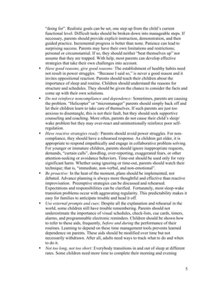 5
“doing for”. Realistic goals can be set, one step up from the child’s current
functional level. Difficult tasks should be broken down into manageable steps. If
necessary, parents should provide explicit instruction, demonstration, and then
guided practice. Incremental progress is better than none. Patience can lead to
surprising success. Parents may have their own limitations and restrictions;
personal or circumstantial. If so, they should neither “beat themselves up” nor
assume that they are trapped. With help, most parents can develop effective
strategies that take their own challenges into account.
• Have good reasons, give good reasons: The establishment of healthy habits need
not result in power struggles. “Because I said so,” is never a good reason and it
invites oppositional reaction. Parents should teach their children about the
importance of sleep and routine. Children should understand the reasons for
structure and schedules. They should be given the chance to consider the facts and
come up with their own solutions.
• Do not reinforce noncompliance and dependence: Sometimes, parents are causing
the problem. “Helicopter” or “micromanager” parents should simply back off and
let their children learn to take care of themselves. If such parents are just too
anxious to disentangle, this is not their fault, but they should seek supportive
counseling and coaching. More often, parents do not cause their child’s sleep/
wake problem but they may over-react and unintentionally reinforce poor self-
regulation.
• Have reactive strategies ready: Parents should avoid power struggles. For non-
compliance, they should have a rehearsed response. As children get older, it is
appropriate to respond empathically and engage in collaborative problem solving.
For younger or immature children, parents should ignore inappropriate requests,
demands, “curtain calls”, dawdling, over-reporting, exaggerated fears, or other
attention-seeking or avoidance behaviors. Time-out should be used only for very
significant harm. Whether using ignoring or time-out, parents should watch their
technique; that is, “immediate, non-verbal, and non-emotional”.
• Be proactive: In the heat of the moment, plans should be implemented, not
debated. Advance planning is always more thoughtful and effective than reactive
improvisation. Preemptive strategies can be discussed and rehearsed.
Expectations and responsibilities can be clarified. Fortunately, most sleep-wake
transition problems occur with aggravating regularity. This predictability makes it
easy for families to anticipate trouble and head it off.
• Use external prompts and cues: Despite all the explanation and rehearsal in the
world, some children still have trouble remembering. Parents should not
underestimate the importance of visual schedules, check-lists, cue cards, timers,
alarms, and programmable electronic reminders. Children should be shown how
to refer to these aids, frequently, before and during the performance of their
routines. Learning to depend on these time management tools prevents learned
dependence on parents. These aids should be modified over time but not
necessarily withdrawn. After all, adults need ways to track what to do and when
to do it.
• Not too long, not too short: Everybody transitions in and out of sleep at different
rates. Some children need more time to complete their morning and evening
 