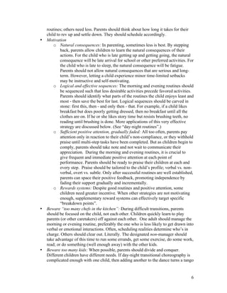 6
routines; others need less. Parents should think about how long it takes for their
child to rev up and settle down. They should schedule accordingly.
• Motivation
o Natural consequences: In parenting, sometimes less is best. By stepping
back, parents allow children to learn the natural consequences of their
actions. For the child who is late getting up and getting going, the natural
consequence will be late arrival for school or other preferred activities. For
the child who is late to sleep, the natural consequence will be fatigue.
Parents should not allow natural consequences that are serious and long-
term. However, letting a child experience minor time-limited setbacks
may be instructive and self-motivating.
o Logical and effective sequences: The morning and evening routines should
be sequenced such that less desirable activities precede favored activities.
Parents should identify what parts of the routines the child enjoys least and
most - then save the best for last. Logical sequences should be carved in
stone: first this, then - and only then - that. For example, if a child likes
breakfast but does poorly getting dressed, then no breakfast until all the
clothes are on. If he or she likes story time but resists brushing teeth, no
reading until brushing is done. More applications of this very effective
strategy are discussed below. (See “day-night routines”.)
o Sufficient positive attention, gradually faded: All too often, parents pay
attention only in reaction to their child’s non-compliance, or they withhold
praise until multi-step tasks have been completed. But as children begin to
comply, parents should take note and not wait to communicate their
appreciation. During the morning and evening routines, it is crucial to
give frequent and immediate positive attention at each point of
performance. Parents should be ready to praise their children at each and
every step. Praise should be tailored to the child’s profile; verbal vs. non-
verbal, overt vs. subtle. Only after successful routines are well established,
parents can space their positive feedback, promoting independence by
fading their support gradually and incrementally.
o Rewards systems: Despite good routines and positive attention, some
children need greater incentive. When other strategies are not motivating
enough, supplementary reward systems can effectively target specific
“breakdown points”.
• Beware “too many chefs in the kitchen”: During difficult transitions, parents
should be focused on the child, not each other. Children quickly learn to play
parents (or other caretakers) off against each other. One adult should manage the
morning or evening routine, preferably the one who is less likely to get drawn into
verbal or emotional interactions. Often, scheduling realities determine who’s in
charge. Others should clear out. Literally. The designated non-manager should
take advantage of this time to run some errands, get some exercise, do some work,
read; or do something (well enough away) with the other kids.
• Beware too many kids: When possible, parents should divide and conquer.
Different children have different needs. If day-night transitional choreography is
complicated enough with one child, then adding another to the dance turns a tango
 